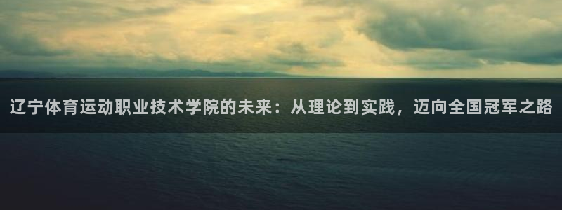 一竞技官网下载官方客服电话：辽宁体育运动职业技术学院的未来：